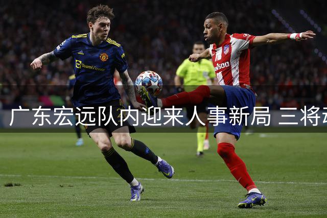 广东宏远队内迎来人事新局 三将动向牵动球迷心弦